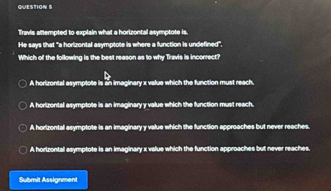 question 5\ntravis attempted to explain what a horizontal asymptote is.\nhe says that “a horizontal asymptote is where a function is undefined”.\nwhich of the following is the best reason as to why travis is incorrect?\na horizontal asymptote is an imaginary x value which the function must reach.\na horizontal asymptote is an imaginary y value which the function must reach.\na horizontal asymptote is an imaginary y value which the function approaches but never reaches.\na horizontal asymptote is an imaginary x value which the function approaches but never reaches.\nsubmit assignment