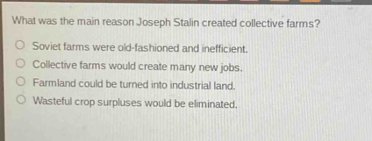 what was the main reason joseph stalin created collective farms?\nsoviet farms were old - fashioned and inefficient.\ncollective farms would create many new jobs.\nfarmland could be turned into industrial land.\nwasteful crop surpluses would be eliminated.