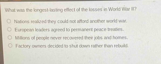 what was the longest - lasting effect of the losses in world war ii?\nnations realized they could not afford another world war.\neuropean leaders agreed to permanent peace treaties.\nmillions of people never recovered their jobs and homes.\nfactory owners decided to shut down rather than rebuild.