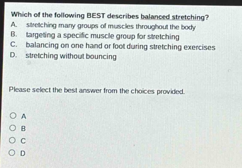which of the following best describes balanced stretching? a. stretching many groups of muscles throughout the body b. targeting a specific muscle group for stretching c. balancing on one hand or foot during stretching exercises d. stretching without bouncing please select the best answer from the choices provided. o a o b o c o d