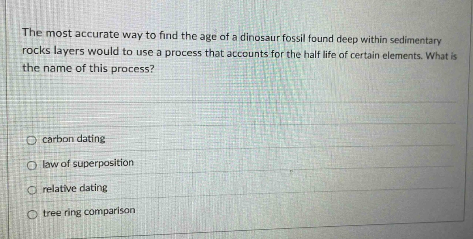 the most accurate way to find the age of a dinosaur fossil found deep within sedimentary rocks layers would to use a process that accounts for the half life of certain elements. what is the name of this process? carbon dating law of superposition relative dating tree ring comparison