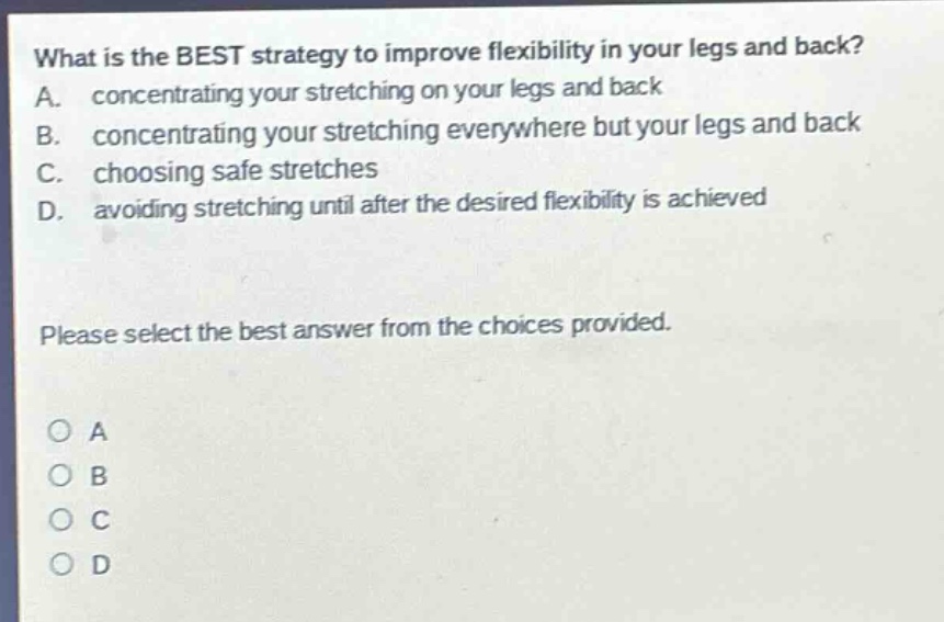 what is the best strategy to improve flexibility in your legs and back? a. concentrating your stretching on your legs and back b. concentrating your stretching everywhere but your legs and back c. choosing safe stretches d. avoiding stretching until after the desired flexibility is achieved please select the best answer from the choices provided. o a o b o c o d