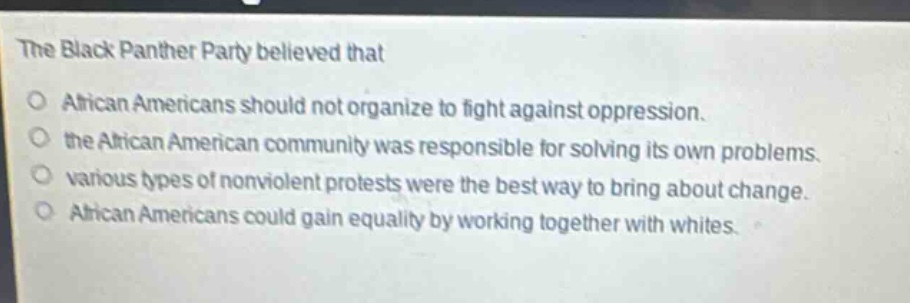 the black panther party believed that\no african americans should not organize to fight against oppression.\no the african american community was responsible for solving its own problems.\no various types of nonviolent protests were the best way to bring about change.\no african americans could gain equality by working together with whites.