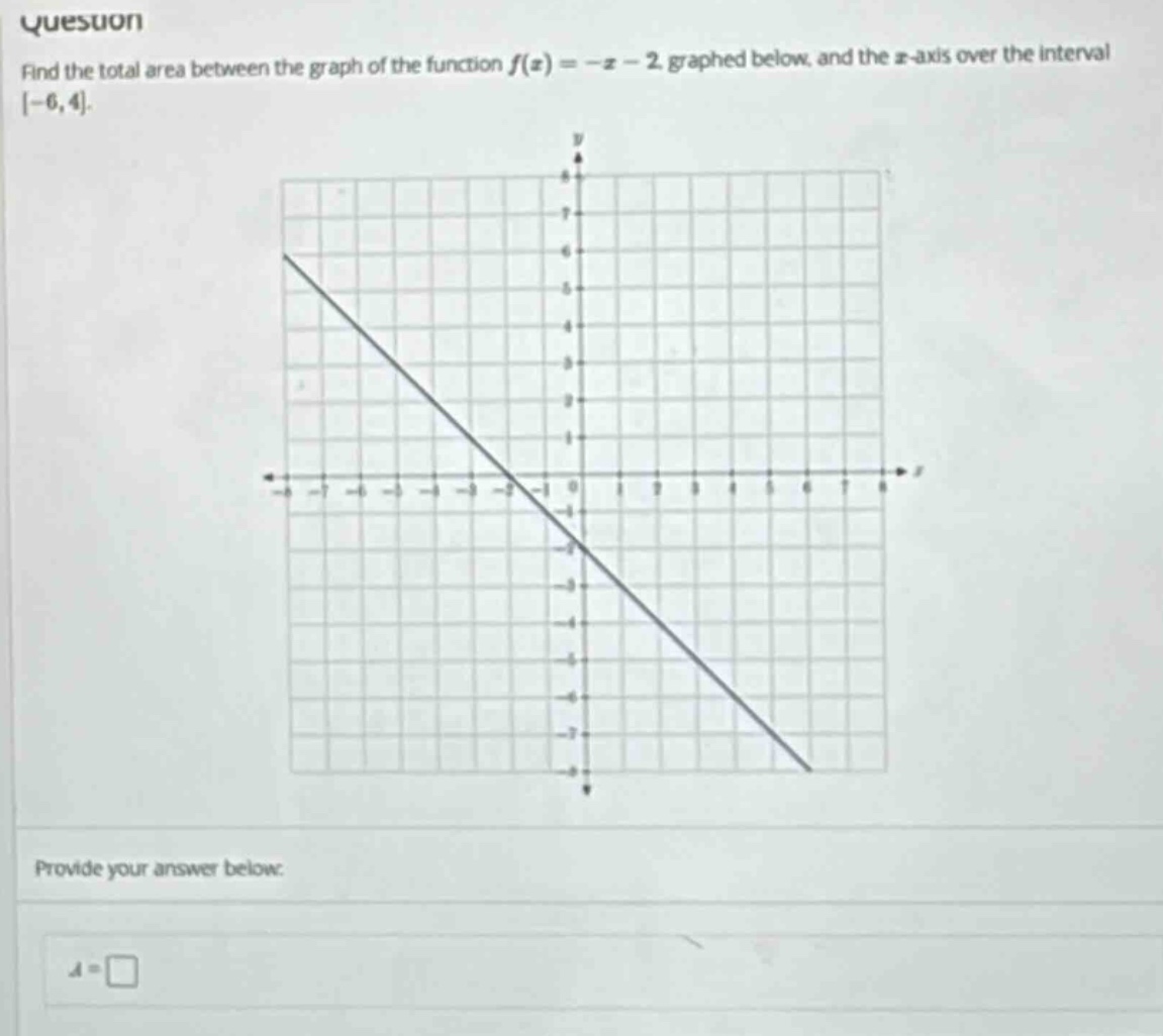 question find the total area between the graph of the function f(x)=-x - 2 graphed below, and the x - axis over the interval -6,4. provide your answer below: a =