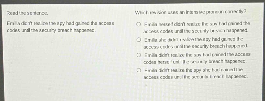 read the sentence. emilia didnt realize the spy had gained the access codes until the security breach happened. which revision uses an intensive pronoun correctly? emilia herself didnt realize the spy had gained the access codes until the security breach happened. emilia she didnt realize the spy had gained the access codes until the security breach happened. emilia didnt realize the spy had gained the access codes herself until the security breach happened. emilia didnt realize the spy she had gained the access codes until the security breach happened.