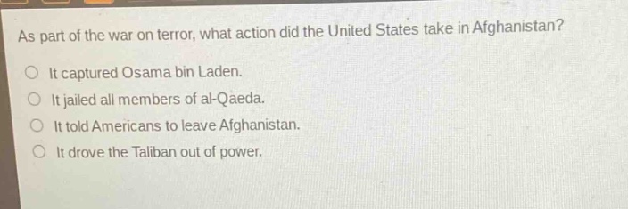 as part of the war on terror, what action did the united states take in afghanistan?\no it captured osama bin laden.\no it jailed all members of al - qaeda.\no it told americans to leave afghanistan.\no it drove the taliban out of power.