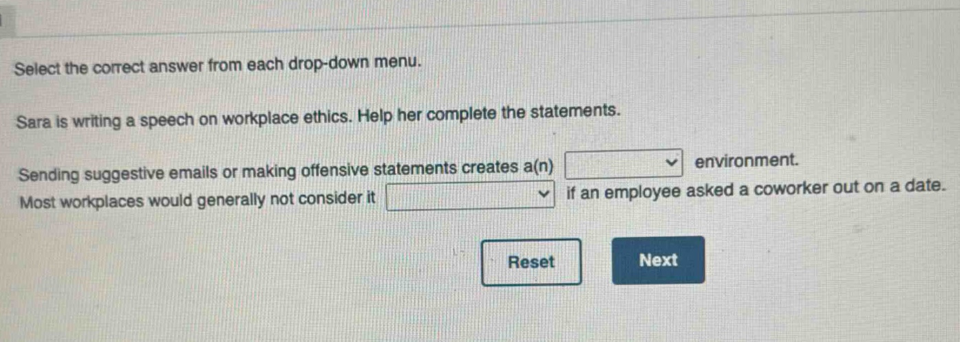 select the correct answer from each drop - down menu. sara is writing a speech on workplace ethics. help her complete the statements. sending suggestive emails or making offensive statements creates a(n) drop - down environment. most workplaces would generally not consider it drop - down if an employee asked a coworker out on a date. reset next