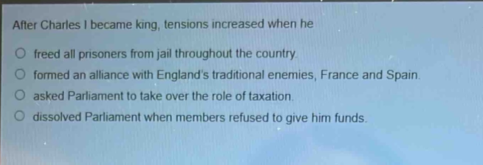 after charles i became king, tensions increased when he\no freed all prisoners from jail throughout the country.\no formed an alliance with englands traditional enemies, france and spain.\no asked parliament to take over the role of taxation.\no dissolved parliament when members refused to give him funds.