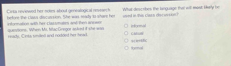 cinta reviewed her notes about genealogical research before the class discussion. she was ready to share her information with her classmates and then answer questions. when mr. macgregor asked if she was ready, cinta smiled and nodded her head. what describes the language that will most likely be used in this class discussion? informal casual scientific formal