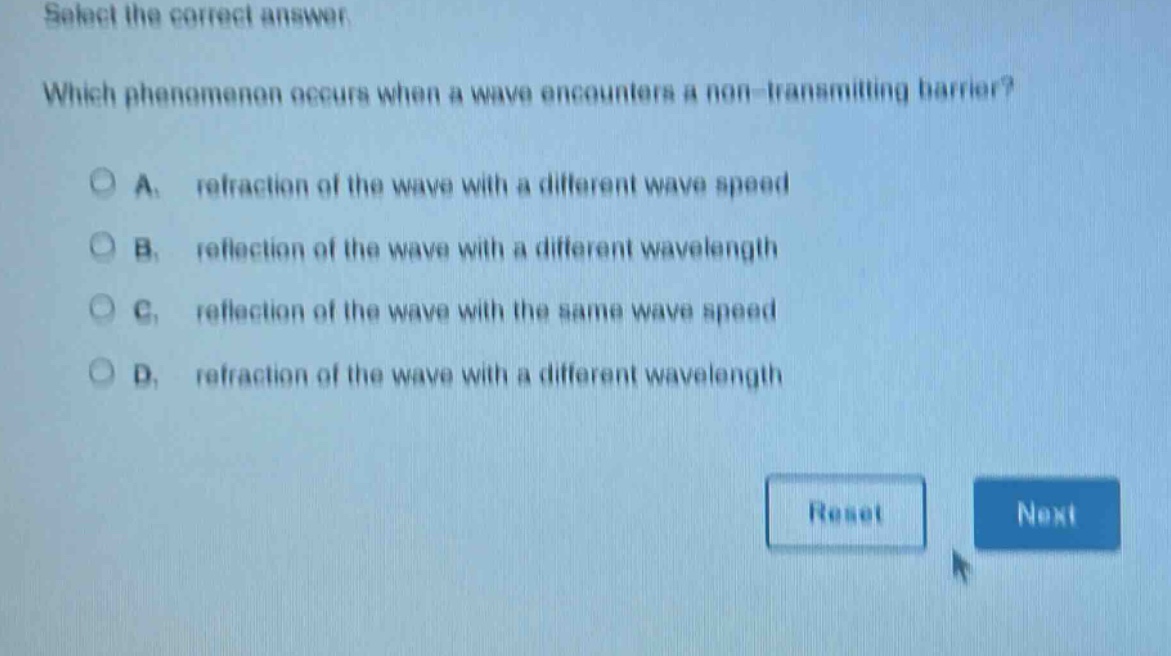 select the correct answer. which phenomenon occurs when a wave encounters a non - transmitting barrier? a. refraction of the wave with a different wave speed b. reflection of the wave with a different wavelength c. reflection of the wave with the same wave speed d. refraction of the wave with a different wavelength