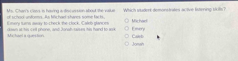 ms. chans class is having a discussion about the value of school uniforms. as michael shares some facts, emery turns away to check the clock. caleb glances down at his cell phone, and jonah raises his hand to ask michael a question. which student demonstrates active listening skills? michael emery caleb jonah