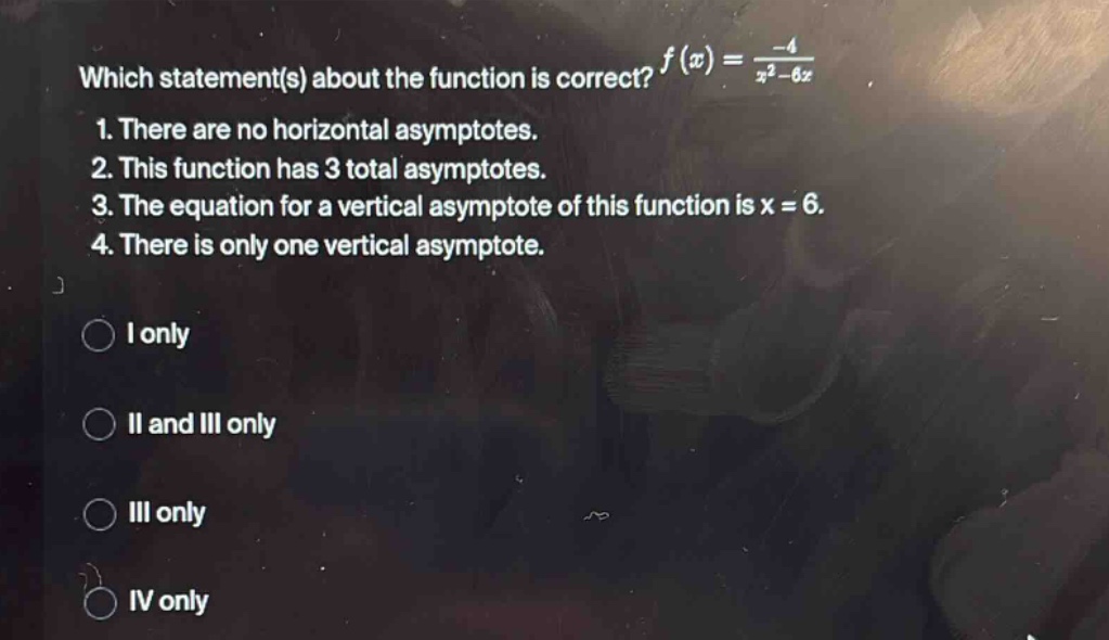 which statement(s) about the function is correct? f(x)=-4/(x² - 6x) 1. there are no horizontal asymptotes. 2. this function has 3 total asymptotes. 3. the equation for a vertical asymptote of this function is x = 6. 4. there is only one vertical asymptote. i only ii and iii only iii only iv only