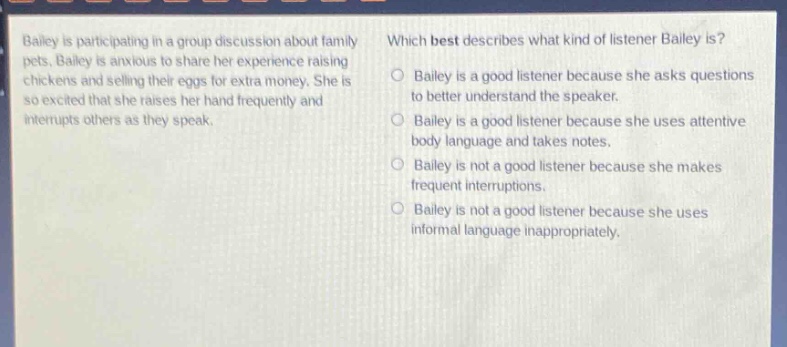bailey is participating in a group discussion about family pets. bailey is anxious to share her experience raising chickens and selling their eggs for extra money. she is so excited that she raises her hand frequently and interrupts others as they speak. which best describes what kind of listener bailey is? bailey is a good listener because she asks questions to better understand the speaker. bailey is a good listener because she uses attentive body language and takes notes. bailey is not a good listener because she makes frequent interruptions. bailey is not a good listener because she uses informal language inappropriately.