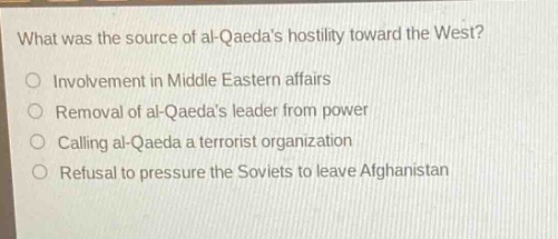 what was the source of al - qaedas hostility toward the west?\ninvolvement in middle eastern affairs\nremoval of al - qaedas leader from power\ncalling al - qaeda a terrorist organization\nrefusal to pressure the soviets to leave afghanistan