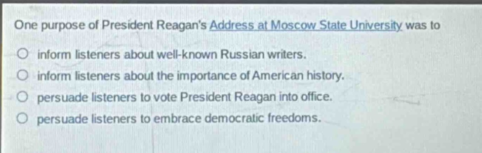 one purpose of president reagans address at moscow state university was to\no inform listeners about well - known russian writers.\no inform listeners about the importance of american history.\no persuade listeners to vote president reagan into office.\no persuade listeners to embrace democratic freedoms.