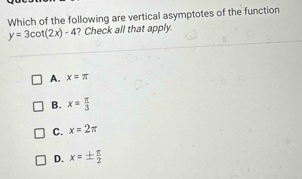which of the following are vertical asymptotes of the function y = 3cot(2x) - 4? check all that apply. a. x = π b. x = π/3 c. x = 2π d. x = ±π/2