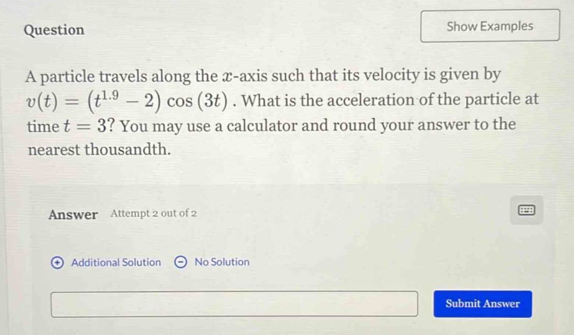 question a particle travels along the x - axis such that its velocity is given by v(t)=(t^1.9 - 2)cos(3t). what is the acceleration of the particle at time t = 3? you may use a calculator and round your answer to the nearest thousandth. answer attempt 2 out of 2 additional solution no solution submit answer