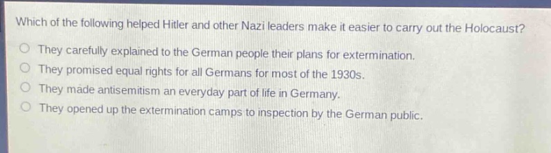 which of the following helped hitler and other nazi leaders make it easier to carry out the holocaust?\no they carefully explained to the german people their plans for extermination.\no they promised equal rights for all germans for most of the 1930s.\no they made antisemitism an everyday part of life in germany.\no they opened up the extermination camps to inspection by the german public.