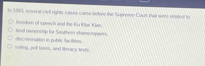 in 1883, several civil rights cases came before the supreme court that were related to\nfreedom of speech and the ku klux klan.\nland ownership for southern sharecroppers.\ndiscrimination in public facilities.\nvoting, poll taxes, and literacy tests.