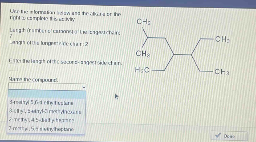 use the information below and the alkane on the right to complete this activity. length (number of carbons) of the longest chain: 7 length of the longest side chain: 2 enter the length of the second - longest side chain. name the compound. 3 - methyl 5,6 - diethylheptane 3 - ethyl, 5 - ethyl - 3 methylhexane 2 - methyl, 4,5 - diethylheptane 2 - methyl, 5,6 diethylheptane