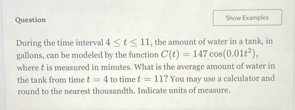 question during the time interval 4 ≤ t ≤ 11, the amount of water in a tank, in gallons, can be modeled by the function c(t)=147 cos(0.01t²), where t is measured in minutes. what is the average amount of water in the tank from time t = 4 to time t = 11? you may use a calculator and round to the nearest thousandth. indicate units of measure.