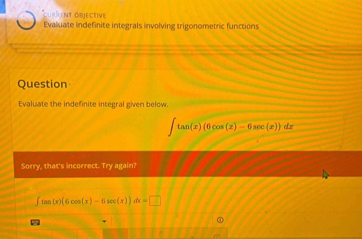 current objective evaluate indefinite integrals involving trigonometric functions question evaluate the indefinite integral given below. ∫tan(x)(6cos(x) - 6sec(x))dx sorry, thats incorrect. try again? ∫tan(x)(6cos(x) - 6sec(x))dx =