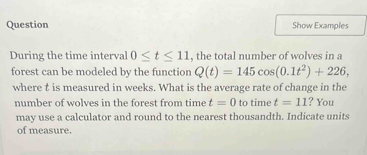 question during the time interval 0 ≤ t ≤ 11, the total number of wolves in a forest can be modeled by the function q(t)=145 cos(0.1t²)+226, where t is measured in weeks. what is the average rate of change in the number of wolves in the forest from time t = 0 to time t = 11? you may use a calculator and round to the nearest thousandth. indicate units of measure.