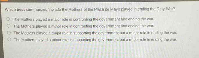 which best summarizes the role the mothers of the plaza de mayo played in ending the dirty war?\nthe mothers played a major role in confronting the government and ending the war.\nthe mothers played a minor role in confronting the government and ending the war.\nthe mothers played a major role in supporting the government but a minor role in ending the war.\nthe mothers played a minor role in supporting the government but a major role in ending the war.