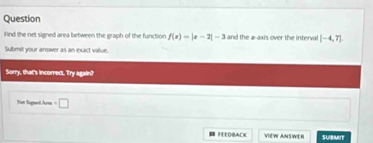 question find the net signed area between the graph of the function f(x)=|x - 2|-3 and the x - axis over the interval -4,7. submit your answer as an exact value. sorry, thats incorrect. try again? net signed area =