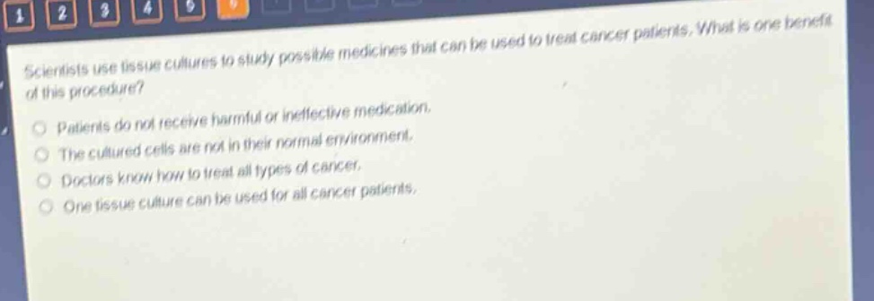 scientists use tissue cultures to study possible medicines that can be used to treat cancer patients. what is one benefit of this procedure? patients do not receive harmful or ineffective medication. the cultured cells are not in their normal environment. doctors know how to treat all types of cancer. one tissue culture can be used for all cancer patients.