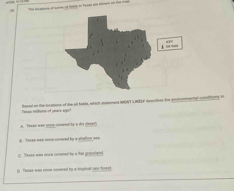 the locations of some oil fields in texas are shown on the map. based on the locations of the oil fields, which statement most likely describes the environmental conditions in texas millions of years ago? a. texas was once covered by a dry desert. b. texas was once covered by a shallow sea. c. texas was once covered by a flat grassland. d. texas was once covered by a tropical rain forest.