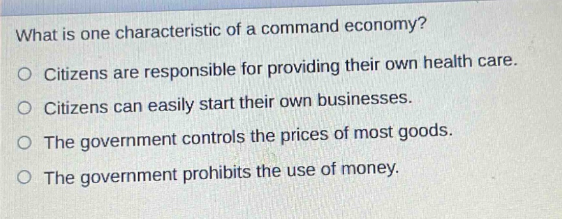 what is one characteristic of a command economy?\no citizens are responsible for providing their own health care.\no citizens can easily start their own businesses.\no the government controls the prices of most goods.\no the government prohibits the use of money.