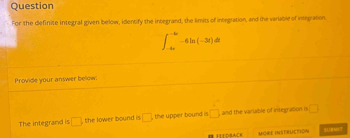 question for the definite integral given below, identify the integrand, the limits of integration, and the variable of integration. ∫-4π to -4e -6ln(-3t)dt provide your answer below: the integrand is , the lower bound is , the upper bound is , and the variable of integration is