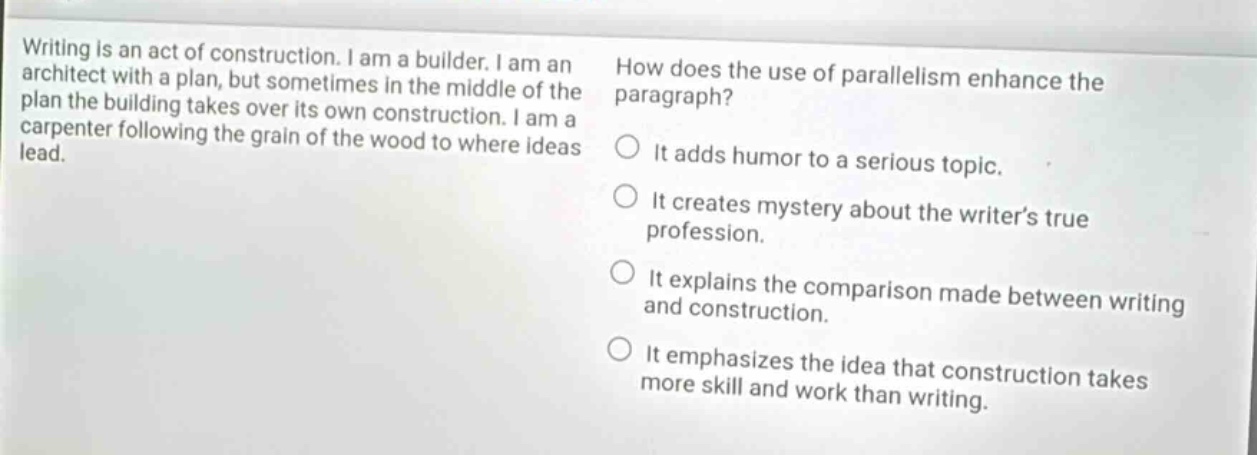 writing is an act of construction. i am a builder. i am an architect with a plan, but sometimes in the middle of the plan the building takes over its own construction. i am a carpenter following the grain of the wood to where ideas lead. how does the use of parallelism enhance the paragraph? it adds humor to a serious topic. it creates mystery about the writer’s true profession. it explains the comparison made between writing and construction. it emphasizes the idea that construction takes more skill and work than writing.