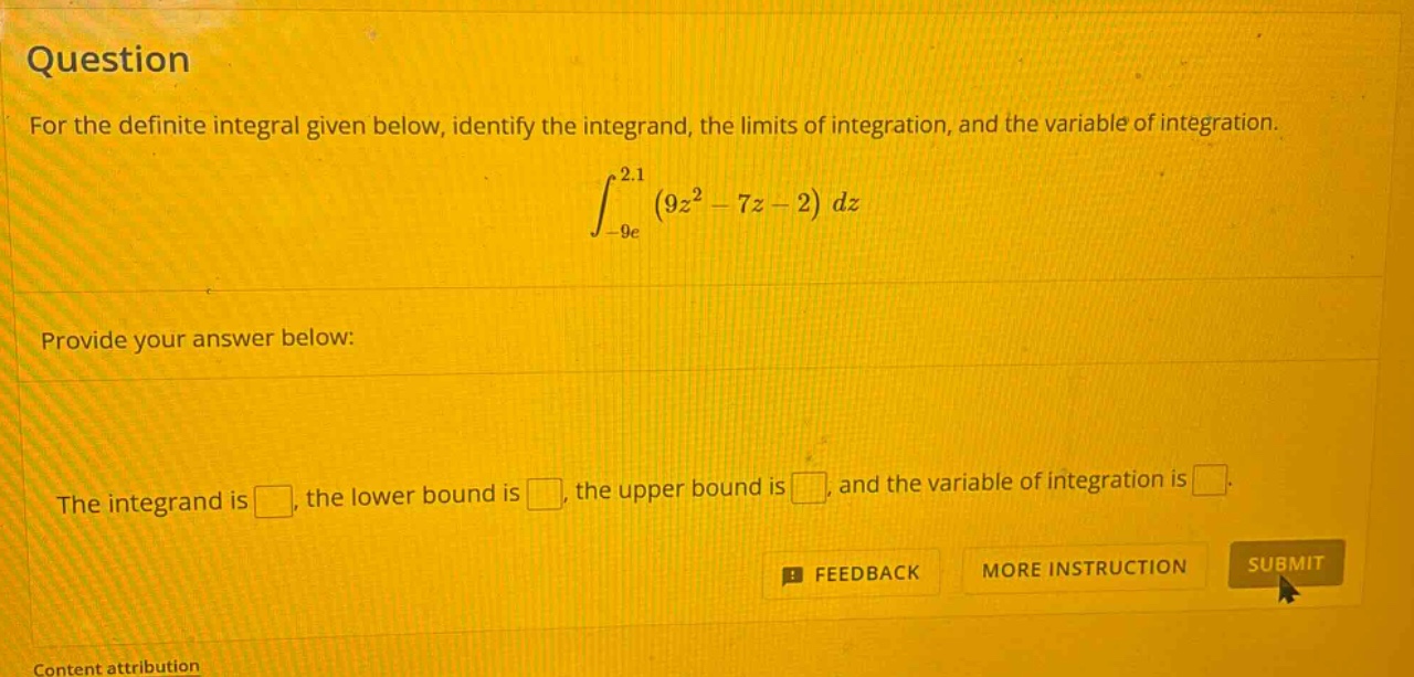 question for the definite integral given below, identify the integrand, the limits of integration, and the variable of integration. ∫ - 9e ^ 2.1 (9z ^ 2 - 7z - 2) dz provide your answer below: the integrand is , the lower bound is , the upper bound is , and the variable of integration is . feedback more instruction submit content attribution