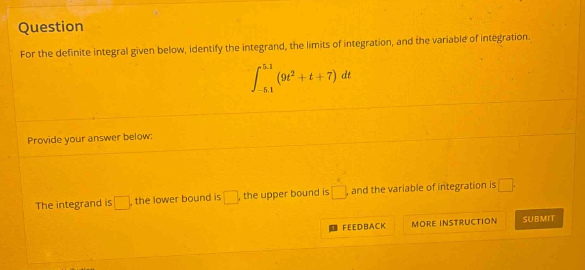question for the definite integral given below, identify the integrand, the limits of integration, and the variable of integration. ∫ - 5.1 5.1 (9t² + t + 7) dt provide your answer below: the integrand is , the lower bound is , the upper bound is , and the variable of integration is . feedback more instruction submit