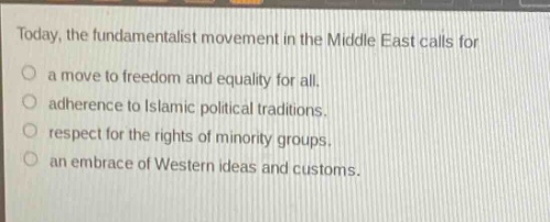 today, the fundamentalist movement in the middle east calls for\na move to freedom and equality for all.\nadherence to islamic political traditions.\nrespect for the rights of minority groups.\nan embrace of western ideas and customs.