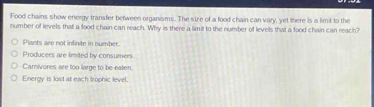 food chains show energy transfer between organisms. the size of a food chain can vary, yet there is a limit to the number of levels that a food chain can reach. why is there a limit to the number of levels that a food chain can reach?\nplants are not infinite in number.\nproducers are limited by consumers.\ncarnivores are too large to be eaten.\nenergy is lost at each trophic level.