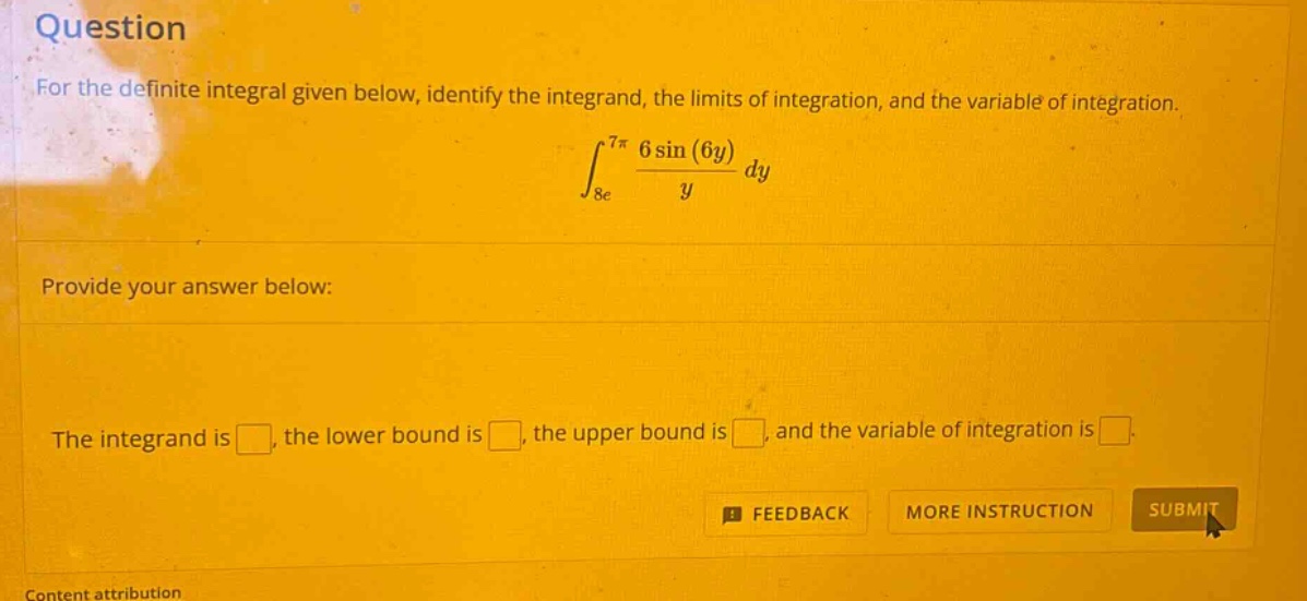 question for the definite integral given below, identify the integrand, the limits of integration, and the variable of integration. ∫8e7π6sin(6y)ydy provide your answer below: the integrand is , the lower bound is , the upper bound is , and the variable of integration is .