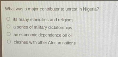what was a major contributor to unrest in nigeria?\nits many ethnicities and religions\na series of military dictatorships\nan economic dependence on oil\nclashes with other african nations