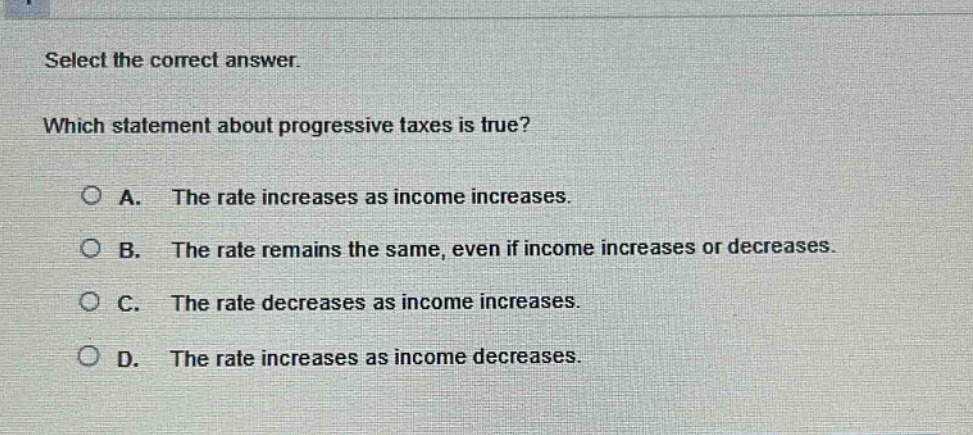 select the correct answer. which statement about progressive taxes is true? a. the rate increases as income increases. b. the rate remains the same, even if income increases or decreases. c. the rate decreases as income increases. d. the rate increases as income decreases.