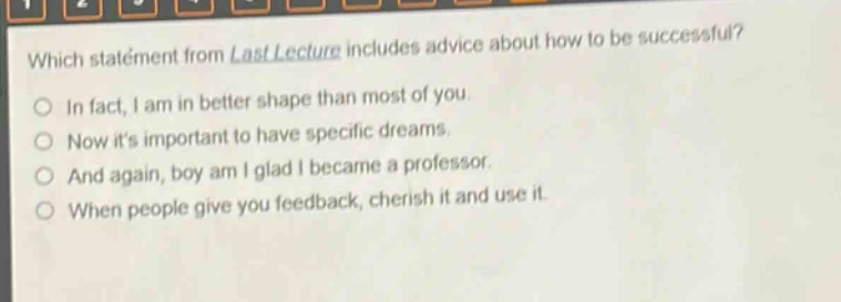 which statement from last lecture includes advice about how to be successful?\nin fact, i am in better shape than most of you.\nnow its important to have specific dreams.\nand again, boy am i glad i became a professor.\nwhen people give you feedback, cherish it and use it.