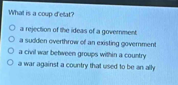 what is a coup detat?\no a rejection of the ideas of a government\no a sudden overthrow of an existing government\no a civil war between groups within a country\no a war against a country that used to be an ally