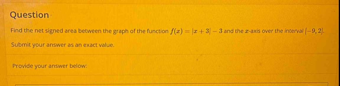question find the net signed area between the graph of the function f(x)=|x + 3|-3 and the x - axis over the interval -9,2. submit your answer as an exact value. provide your answer below: