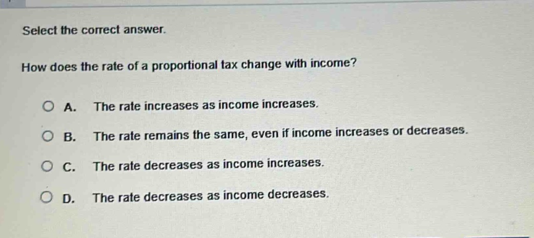 select the correct answer. how does the rate of a proportional tax change with income? a. the rate increases as income increases. b. the rate remains the same, even if income increases or decreases. c. the rate decreases as income increases. d. the rate decreases as income decreases.