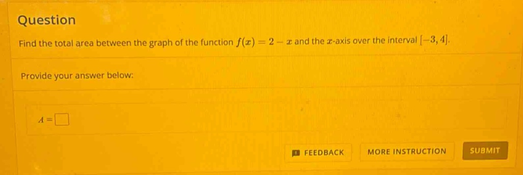 question find the total area between the graph of the function f(x)=2 - x and the x - axis over the interval -3,4. provide your answer below: a =