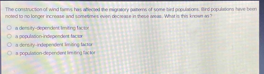 the construction of wind farms has affected the migratory patterns of some bird populations. bird populations have been noted to no longer increase and sometimes even decrease in these areas. what is this known as?\n a density - dependent limiting factor\n a population - independent factor\n a density - independent limiting factor\n a population - dependent limiting factor