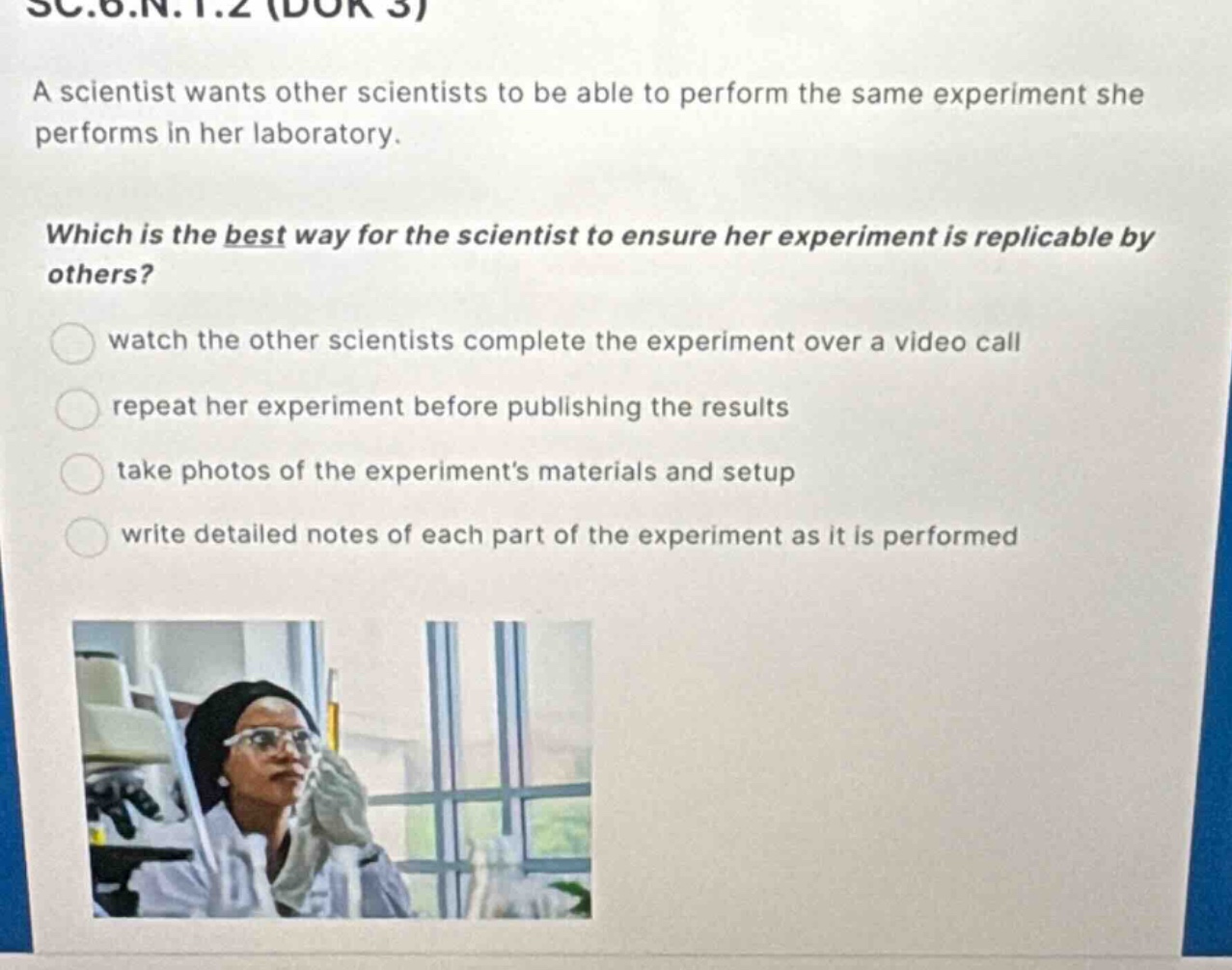sc.6.n.1.2 (dok 3)\na scientist wants other scientists to be able to perform the same experiment she performs in her laboratory.\nwhich is the best way for the scientist to ensure her experiment is replicable by others?\nwatch the other scientists complete the experiment over a video call\nrepeat her experiment before publishing the results\ntake photos of the experiments materials and setup\nwrite detailed notes of each part of the experiment as it is performed