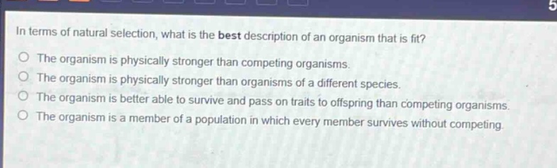 in terms of natural selection, what is the best description of an organism that is fit?\nthe organism is physically stronger than competing organisms.\nthe organism is physically stronger than organisms of a different species.\nthe organism is better able to survive and pass on traits to offspring than competing organisms.\nthe organism is a member of a population in which every member survives without competing.