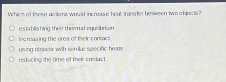 which of these actions would increase heat transfer between two objects?\no establishing their thermal equilibrium\no increasing the area of their contact\no using objects with similar specific heats\no reducing the time of their contact